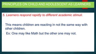 PRINCIPLES ON CHILD AND ADOLESCENT AS LEARNERS
5. Learners respond rapidly to different academic stimuli.
- This means children are reacting in not the same way with
other children.
- Ex: One may like Math but the other one may not.
 