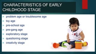CHARACTERISTICS OF EARLY
CHILDHOOD STAGE
 problem age or troublesome age
 toy age
 pre-school age
 pre-gang age
 exploratory stage
 questioning stage
 creativity stage
 