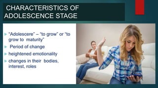 CHARACTERISTICS OF
ADOLESCENCE STAGE
 “Adolescere” – “to grow” or “to
grow to maturity”
 Period of change
 heightened emotionality
 changes in their bodies,
interest, roles
 