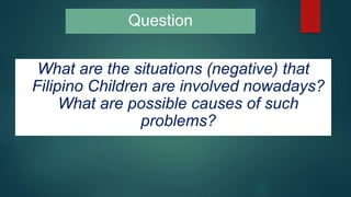Question
What are the situations (negative) that
Filipino Children are involved nowadays?
What are possible causes of such
problems?
 