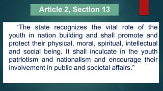 Article 2, Section 13
“The state recognizes the vital role of the
youth in nation building and shall promote and
protect their physical, moral, spiritual, intellectual
and social being. It shall inculcate in the youth
patriotism and nationalism and encourage their
involvement in public and societal affairs.”
 