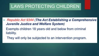 LAWS PROTECTING CHILDREN
 Republic Act 9344 (The Act Establishing a Comprehensive
Juvenile Justice and Welfare System)
- Exempts children 18 years old and below from criminal
liability.
- They will only be subjected to an intervention program.
 