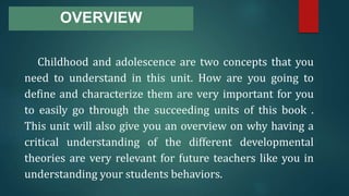 OVERVIEW
Childhood and adolescence are two concepts that you
need to understand in this unit. How are you going to
define and characterize them are very important for you
to easily go through the succeeding units of this book .
This unit will also give you an overview on why having a
critical understanding of the different developmental
theories are very relevant for future teachers like you in
understanding your students behaviors.
 