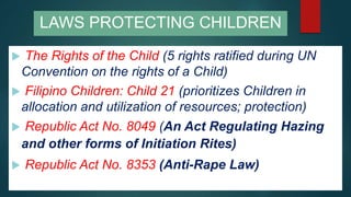  The Rights of the Child (5 rights ratified during UN
Convention on the rights of a Child)
 Filipino Children: Child 21 (prioritizes Children in
allocation and utilization of resources; protection)
 Republic Act No. 8049 (An Act Regulating Hazing
and other forms of Initiation Rites)
 Republic Act No. 8353 (Anti-Rape Law)
LAWS PROTECTING CHILDREN
 