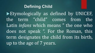 Defining Child
Etymologically as defined by UNICEF,
the term “child” comes from the
Latin infans which means ” the one who
does not speak “. For the Roman, this
term designates the child from its birth,
up to the age of 7 years.
 