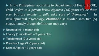  In the Philippines, according to Departmemt of Health (DOH),
child “refers to a person below eighteen (18) years old or those
over but are unable to fully take care of themselves.” In
developmental psychology, childhood is divided into five (5)
stages namely though definitions may vary:
 Neonatal (0- 1 month old)
 Infancy (1 month old – 2 years old)
 Toddlerhood (2-3 years old)
 Preschool age (3 -5 years old)
 School Age (6-12 years old)
 