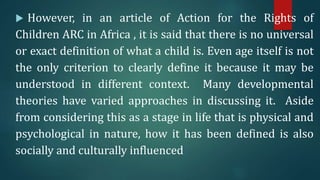  However, in an article of Action for the Rights of
Children ARC in Africa , it is said that there is no universal
or exact definition of what a child is. Even age itself is not
the only criterion to clearly define it because it may be
understood in different context. Many developmental
theories have varied approaches in discussing it. Aside
from considering this as a stage in life that is physical and
psychological in nature, how it has been defined is also
socially and culturally influenced.
 