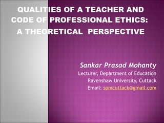 QUALITIES OF A TEACHER AND CODE OF PROFESSIONAL ETHICS:  A THEORETICAL  PERSPECTIVE Sankar Prasad Mohanty Lecturer, Department of Education Ravenshaw University, Cuttack Email:  [email_address]   