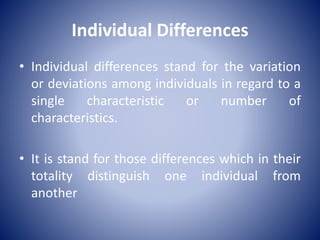 Individual Differences
• Individual differences stand for the variation
or deviations among individuals in regard to a
single characteristic or number of
characteristics.
• It is stand for those differences which in their
totality distinguish one individual from
another
 