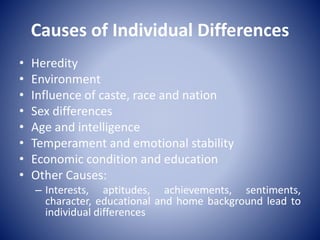 Causes of Individual Differences
• Heredity
• Environment
• Influence of caste, race and nation
• Sex differences
• Age and intelligence
• Temperament and emotional stability
• Economic condition and education
• Other Causes:
– Interests, aptitudes, achievements, sentiments,
character, educational and home background lead to
individual differences
 