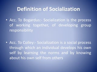 Definition of Socialization
• Acc. To Bogardus:- Socialization is the process
of working together, of developing group
responsibility
• Acc. To Colley:- Socialization is a social process
through which an individual develops his own
self by learning the norms and by knowing
about his own self from others
 