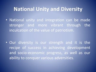 National Unity and Diversity
• National unity and integration can be made
stronger and more vibrant through the
inculcation of the value of patriotism.
• Our diversity is our strength and it is the
recipe of success in achieving development
and socio-economic progress, as well as our
ability to conquer various adversities.
 