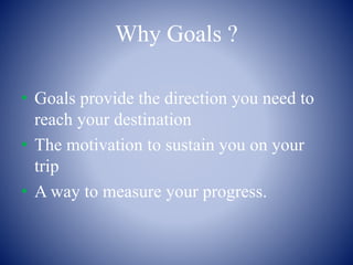Why Goals ?
• Goals provide the direction you need to
reach your destination
• The motivation to sustain you on your
trip
• A way to measure your progress.
 