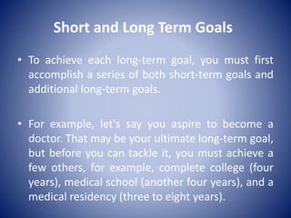Short and Long Term Goals
• To achieve each long-term goal, you must first
accomplish a series of both short-term goals and
additional long-term goals.
• For example, let's say you aspire to become a
doctor. That may be your ultimate long-term goal,
but before you can tackle it, you must achieve a
few others, for example, complete college (four
years), medical school (another four years), and a
medical residency (three to eight years).
 