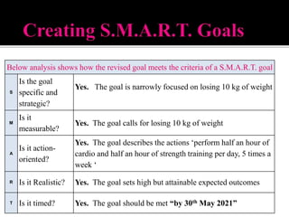 Below analysis shows how the revised goal meets the criteria of a S.M.A.R.T. goal
S
Is the goal
specific and
strategic?
Yes. The goal is narrowly focused on losing 10 kg of weight
M
Is it
measurable?
Yes. The goal calls for losing 10 kg of weight
A
Is it action-
oriented?
Yes. The goal describes the actions ‘perform half an hour of
cardio and half an hour of strength training per day, 5 times a
week ‘
R Is it Realistic? Yes. The goal sets high but attainable expected outcomes
T Is it timed? Yes. The goal should be met “by 30th May 2021”
 