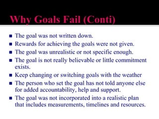  The goal was not written down.
 Rewards for achieving the goals were not given.
 The goal was unrealistic or not specific enough.
 The goal is not really believable or little commitment
exists.
 Keep changing or switching goals with the weather
 The person who set the goal has not told anyone else
for added accountability, help and support.
 The goal was not incorporated into a realistic plan
that includes measurements, timelines and resources.
 