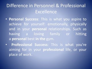 Difference in Personnel & Professional
Excellence
• Personal Success: This is what you aspire to
achieve for yourself: emotionally, physically
and in your personal relationships. Such as
having a loving family or hitting
a personal best in the gym.
• Professional Success: This is what you're
aiming for in your professional life, or your
place of work.
 