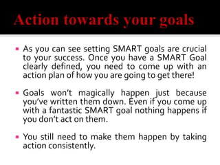  As you can see setting SMART goals are crucial
to your success. Once you have a SMART Goal
clearly defined, you need to come up with an
action plan of how you are going to get there!
 Goals won’t magically happen just because
you’ve written them down. Even if you come up
with a fantastic SMART goal nothing happens if
you don’t act on them.
 You still need to make them happen by taking
action consistently.
 