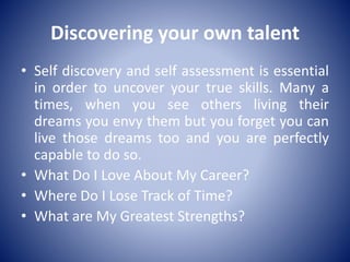 Discovering your own talent
• Self discovery and self assessment is essential
in order to uncover your true skills. Many a
times, when you see others living their
dreams you envy them but you forget you can
live those dreams too and you are perfectly
capable to do so.
• What Do I Love About My Career?
• Where Do I Lose Track of Time?
• What are My Greatest Strengths?
 