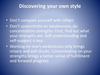 Discovering your own style
• Don’t compare yourself with others
• Don’t concentrate on weaknesses, do
concentration strengths: First, find out what
your strengths are. Self-understanding and
self-support is key.
• Working on one’s weaknesses only brings
misery and self-doubt. Concentrating on your
strengths brings a better sense of fulfillment
and forward progress.
 