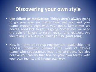 Discovering your own style
• Use failure as motivation: Things aren’t always going
to go your way, no matter how well you and your
teams properly align with your goals. Sometimes we
need a good kick to get us going. Sometimes we need
the pain of failure to reset, revise, and reassess. Are
you taking risks? Are you failing? If so, good going.
• Now is a time of pop-up engagement, leadership, and
success: Innovation demands the work of flexible
teams who cooperate,co-lead, and co-create. We also
believe you can do that too–on your own terms, with
your own teams, and in your own way.
 