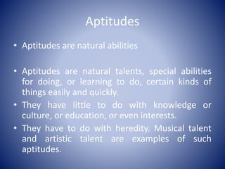 Aptitudes
• Aptitudes are natural abilities
• Aptitudes are natural talents, special abilities
for doing, or learning to do, certain kinds of
things easily and quickly.
• They have little to do with knowledge or
culture, or education, or even interests.
• They have to do with heredity. Musical talent
and artistic talent are examples of such
aptitudes.
 