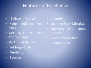 Features of Excellence
• Believe in Yourself
• Keep Building Your
Skills
• Get Out of Your
Comfort Zone
• Be Around the Best
• Set Huge Goals
• Flexibility
• Balance
• Integrity
• Learning From Mistakes
• Speaking with good
purpose
• Live in the present
• Commitment
 