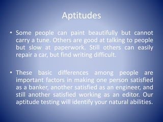 Aptitudes
• Some people can paint beautifully but cannot
carry a tune. Others are good at talking to people
but slow at paperwork. Still others can easily
repair a car, but find writing difficult.
• These basic differences among people are
important factors in making one person satisfied
as a banker, another satisfied as an engineer, and
still another satisfied working as an editor. Our
aptitude testing will identify your natural abilities.
 