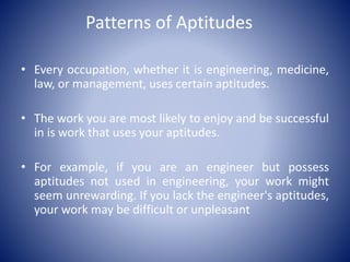 Patterns of Aptitudes
• Every occupation, whether it is engineering, medicine,
law, or management, uses certain aptitudes.
• The work you are most likely to enjoy and be successful
in is work that uses your aptitudes.
• For example, if you are an engineer but possess
aptitudes not used in engineering, your work might
seem unrewarding. If you lack the engineer's aptitudes,
your work may be difficult or unpleasant
 