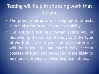 Testing will help in choosing work that
fits you
• The primary purpose of taking aptitude tests
is to find areas in which you have ability.
• Our aptitude testing program assists you in
discovering the course of study and the type
of work that will fit your aptitude pattern; it
will help you to understand why certain
courses of study and occupations are likely to
be more satisfying or rewarding than others.
 