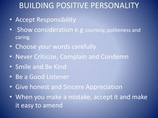 BUILDING POSITIVE PERSONALITY
• Accept Responsibility
• Show consideration e.g courtesy, politeness and
caring
• Choose your words carefully
• Never Criticize, Complain and Condemn
• Smile and Be Kind
• Be a Good Listener
• Give honest and Sincere Appreciation
• When you make a mistake, accept it and make
it easy to amend
 