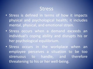 Stress
• Stress is defined in terms of how it impacts
physical and psychological health; it includes
mental, physical, and emotional strain.
• Stress occurs when a demand exceeds an
individual’s coping ability and disrupts his or
her psychological equilibrium.
• Stress occurs in the workplace when an
employee perceives a situation to be too
strenuous to handle, and therefore
threatening to his or her well-being.
 