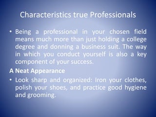 Characteristics true Professionals
• Being a professional in your chosen field
means much more than just holding a college
degree and donning a business suit. The way
in which you conduct yourself is also a key
component of your success.
A Neat Appearance
• Look sharp and organized: Iron your clothes,
polish your shoes, and practice good hygiene
and grooming.
 