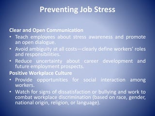 Preventing Job Stress
Clear and Open Communication
• Teach employees about stress awareness and promote
an open dialogue.
• Avoid ambiguity at all costs—clearly define workers’ roles
and responsibilities.
• Reduce uncertainty about career development and
future employment prospects.
Positive Workplace Culture
• Provide opportunities for social interaction among
workers.
• Watch for signs of dissatisfaction or bullying and work to
combat workplace discrimination (based on race, gender,
national origin, religion, or language).
 