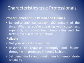 Characteristics true Professionals
Proper Demeanor (in Person and Online)
• Be polite and well-spoken 100 percent of the
time. Whether you’re speaking with customers,
superiors, or co-workers, keep calm and be
tactful, even in tense situations.
Reliable
• Get your work done on time.
• Respond to requests promptly and follow-
through with promises in timely fashion.
• Set benchmarks and meet them to demonstrate
reliability.
 