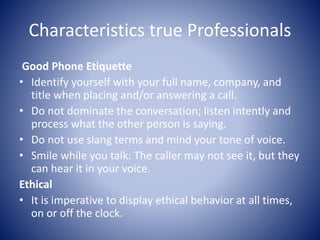 Characteristics true Professionals
Good Phone Etiquette
• Identify yourself with your full name, company, and
title when placing and/or answering a call.
• Do not dominate the conversation; listen intently and
process what the other person is saying.
• Do not use slang terms and mind your tone of voice.
• Smile while you talk: The caller may not see it, but they
can hear it in your voice.
Ethical
• It is imperative to display ethical behavior at all times,
on or off the clock.
 