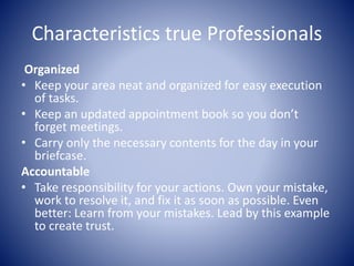 Characteristics true Professionals
Organized
• Keep your area neat and organized for easy execution
of tasks.
• Keep an updated appointment book so you don’t
forget meetings.
• Carry only the necessary contents for the day in your
briefcase.
Accountable
• Take responsibility for your actions. Own your mistake,
work to resolve it, and fix it as soon as possible. Even
better: Learn from your mistakes. Lead by this example
to create trust.
 