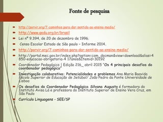Fonte de pesquisa
 http://porvir.org/7-caminhos-para-dar-sentido-ao-ensino-medio/
 http://www.qedu.org.br/brasil
 Lei nº 9.394, de 20 de dezembro de 1996.
 Censo Escolar Estado de São paulo – Informe 2014.
 http://porvir.org/7-caminhos-para-dar-sentido-ao-ensino-medio/
 http://portal.mec.gov.br/index.php?option=com_docman&view=download&alias=4
850-educacao-obrigatoria-4 17anos&Itemid=30192
 Coordenador Pedagógico | Edição 216_ abril 2015 “Os 4 principais desafios do
coordenador pedagógico”
 Investigação colaborativa: Potencialidades e problemas Ana Maria Boavida
Escola Superior de Educação de Setúbal/ João Pedro da Ponte Universidade de
Lisboa
 Os desafios do Coordenador Pedagógico. Silvana Augusto é formadora do
Instituto Avisa Lá e professora do Instituto Superior de Ensino Vera Cruz, em
São Paulo
 Currículo Linguagens - SEE/SP
 