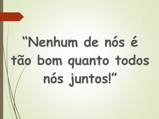 “Nenhum de nós é
tão bom quanto todos
nós juntos!”
 