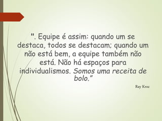 ". Equipe é assim: quando um se
destaca, todos se destacam; quando um
não está bem, a equipe também não
está. Não há espaços para
individualismos. Somos uma receita de
bolo.”
Ray Kroc
 