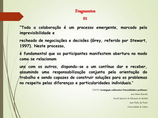 Fragmentos
01
“Toda a colaboração é um processo emergente, marcado pela
imprevisibilidade e
recheado de negociações e decisões (Grey, referido por Stewart,
1997). Neste processo,
é fundamental que os participantes manifestem abertura no modo
como se relacionam
uns com os outros, dispondo-se a um contínuo dar e receber,
assumindo uma responsabilização conjunta pela orientação do
trabalho e sendo capazes de construir soluções para os problemas
no respeito pelas diferenças e particularidades individuais.”
TEXTO: Investigação colaborativa: Potencialidades e problemas1
Ana Maria Boavida
Escola Superior de Educação de Setúbal
João Pedro da Ponte
Universidade de Lisboa
 