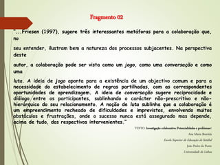 “...Friesen (1997), sugere três interessantes metáforas para a colaboração que,
no
seu entender, ilustram bem a natureza dos processos subjacentes. Na perspectiva
deste
autor, a colaboração pode ser vista como um jogo, como uma conversação e como
uma
luta. A ideia de jogo aponta para a existência de um objectivo comum e para a
necessidade do estabelecimento de regras partilhadas, com as correspondentes
oportunidades de aprendizagem. A ideia de conversação sugere reciprocidade e
diálogo entre os participantes, sublinhando o carácter não-prescritivo e não-
hierárquico do seu relacionamento. A noção de luta sublinha que a colaboração é
um empreendimento recheado de dificuldades e imprevistos, envolvendo muitos
obstáculos e frustrações, onde o sucesso nunca está assegurado mas depende,
acima de tudo, dos respectivos intervenientes.”
TEXTO: Investigação colaborativa: Potencialidades e problemas1
Ana Maria Boavida
Escola Superior de Educação de Setúbal
João Pedro da Ponte
Universidade de Lisboa
Fragmento 02
 