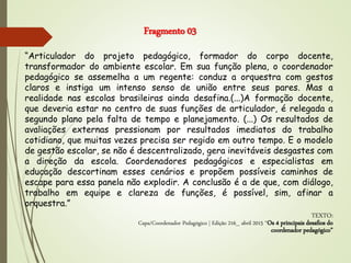 “Articulador do projeto pedagógico, formador do corpo docente,
transformador do ambiente escolar. Em sua função plena, o coordenador
pedagógico se assemelha a um regente: conduz a orquestra com gestos
claros e instiga um intenso senso de união entre seus pares. Mas a
realidade nas escolas brasileiras ainda desafina.(...)A formação docente,
que deveria estar no centro de suas funções de articulador, é relegada a
segundo plano pela falta de tempo e planejamento. (...) Os resultados de
avaliações externas pressionam por resultados imediatos do trabalho
cotidiano, que muitas vezes precisa ser regido em outro tempo. E o modelo
de gestão escolar, se não é descentralizado, gera inevitáveis desgastes com
a direção da escola. Coordenadores pedagógicos e especialistas em
educação descortinam esses cenários e propõem possíveis caminhos de
escape para essa panela não explodir. A conclusão é a de que, com diálogo,
trabalho em equipe e clareza de funções, é possível, sim, afinar a
orquestra.”
TEXTO:
Capa/Coordenador Pedagógico | Edição 216_ abril 2015 “Os 4 principais desafios do
coordenador pedagógico”
Fragmento 03
 
