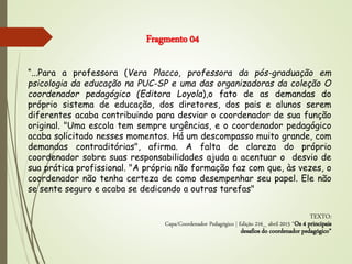 “...Para a professora (Vera Placco, professora da pós-graduação em
psicologia da educação na PUC-SP e uma das organizadoras da coleção O
coordenador pedagógico (Editora Loyola),o fato de as demandas do
próprio sistema de educação, dos diretores, dos pais e alunos serem
diferentes acaba contribuindo para desviar o coordenador de sua função
original. "Uma escola tem sempre urgências, e o coordenador pedagógico
acaba solicitado nesses momentos. Há um descompasso muito grande, com
demandas contraditórias", afirma. A falta de clareza do próprio
coordenador sobre suas responsabilidades ajuda a acentuar o desvio de
sua prática profissional. "A própria não formação faz com que, às vezes, o
coordenador não tenha certeza de como desempenhar seu papel. Ele não
se sente seguro e acaba se dedicando a outras tarefas"
TEXTO:
Capa/Coordenador Pedagógico | Edição 216_ abril 2015 “Os 4 principais
desafios do coordenador pedagógico”
Fragmento 04
 