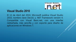 Visual Studio 2010
El 12 de Abril del 2010, Microsoft publica Visual Studio
2010, nombre clave Dev10, y .NET Framework versión 4.
Compatible con Visual Basic.net, con una interfaz
rediseñada, más sencilla y con soporte para diseño de
aplicaciones en Windows 7.
 