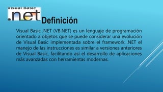 Definición
Visual Basic .NET (VB.NET) es un lenguaje de programación
orientado a objetos que se puede considerar una evolución
de Visual Basic implementada sobre el framework .NET el
manejo de las instrucciones es similar a versiones anteriores
de Visual Basic, facilitando así el desarrollo de aplicaciones
más avanzadas con herramientas modernas.
 
