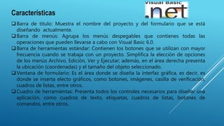 Características
Barra de título: Muestra el nombre del proyecto y del formulario que se está
diseñando actualmente.
Barra de menús: Agrupa los menús despegables que contienes todas las
operaciones que pueden llevarse a cabo con Visual Basic 6.0.
Barra de herramientas estándar: Contienen los botones que se utilizan con mayor
frecuencia cuando se trabaja con un proyecto. Simplifica la elección de opciones
de los menús Archivo, Edición, Ver y Ejecutar; además, en el área derecha presenta
la ubicación (coordenadas) y el tamaño del objeto seleccionado.
Ventana de formulario: Es el área donde se diseña la interfaz gráfica, es decir, es
donde se inserta electo gráficos, como botones, imágenes, casilla de verificación,
cuadros de listas, entre otros.
Cuadro de herramientas: Presenta todos los controles necesarios para diseñar una
aplicación, como cuadros de texto, etiquetas, cuadros de listas, botones de
comandos, entre otros.
 