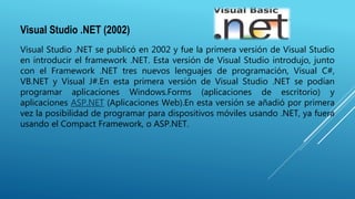 Visual Studio .NET (2002)
Visual Studio .NET se publicó en 2002 y fue la primera versión de Visual Studio
en introducir el framework .NET. Esta versión de Visual Studio introdujo, junto
con el Framework .NET tres nuevos lenguajes de programación, Visual C#,
VB.NET y Visual J#.En esta primera versión de Visual Studio .NET se podían
programar aplicaciones Windows.Forms (aplicaciones de escritorio) y
aplicaciones ASP.NET (Aplicaciones Web).En esta versión se añadió por primera
vez la posibilidad de programar para dispositivos móviles usando .NET, ya fuera
usando el Compact Framework, o ASP.NET.
 