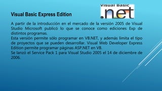 Visual Basic Express Edition
A partir de la introducción en el mercado de la versión 2005 de Visual
Studio Microsoft publicó lo que se conoce como ediciones Exp de
distintos programas.
Esta versión permite sólo programar en VB.NET, y además limita el tipo
de proyectos que se pueden desarrollar. Visual Web Developer Express
Edition permite programar páginas ASP.NET en VB.
Se lanzó el Service Pack 1 para Visual Studio 2005 el 14 de diciembre de
2006.
 