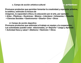 c. Cac. Campo de acción artístico-culturalmpo de acción artístico-
cultural
Promueve productos que permiten fomentar la creatividad y expresión artística,
la estética, estimulen la lectura de
imágenes, la capacidad crítica y la educación por el arte, por ejemplo:
• Artes - Plásticas – Escénicas - Música – Literatura • Artesanías • Filosofía
• Ciencias Sociales • Gastronomía • Diseño• Cine • Otros
d.od. Campo de acción deportivortivo
Promueve productos que estimulan el trabajo en equipo y la cooperación.
Las actividades pueden estar relacionadas, a:• Deporte • Juego y Aprendo
• Actividad física y salud • Atletismo • Nutrición • Otros
 